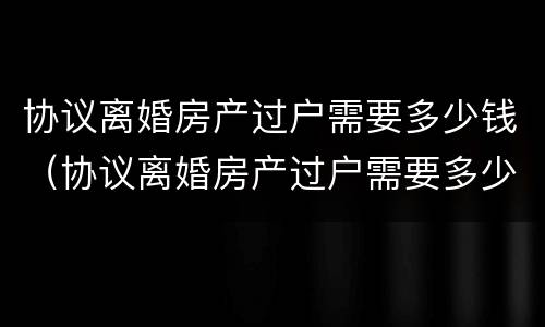 协议离婚房产过户需要多少钱（协议离婚房产过户需要多少钱呢）