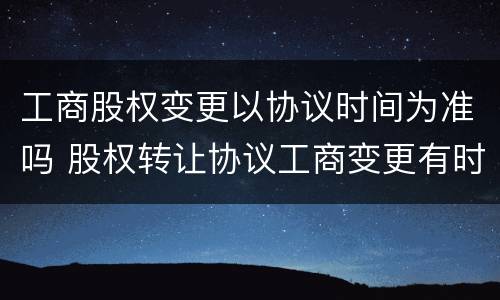 工商股权变更以协议时间为准吗 股权转让协议工商变更有时间限制吗