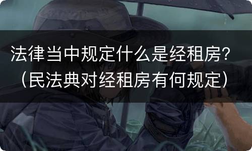 法律当中规定什么是经租房？（民法典对经租房有何规定）