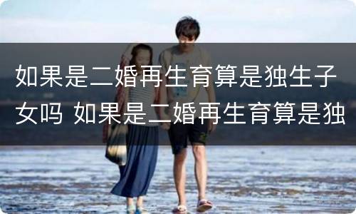 如果是二婚再生育算是独生子女吗 如果是二婚再生育算是独生子女吗知乎