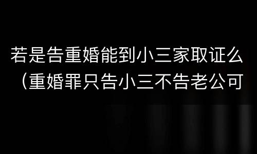 若是告重婚能到小三家取证么（重婚罪只告小三不告老公可以吗）