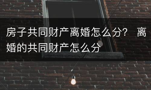 房子共同财产离婚怎么分？ 离婚的共同财产怎么分