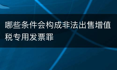 哪些条件会构成非法出售增值税专用发票罪