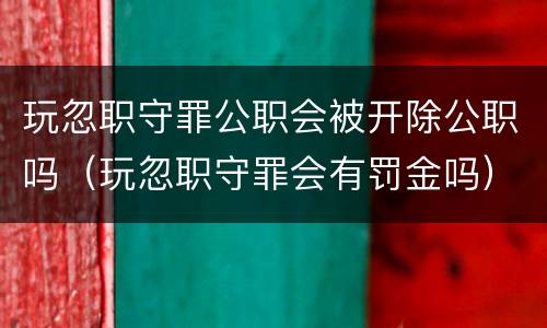 玩忽职守罪公职会被开除公职吗（玩忽职守罪会有罚金吗）