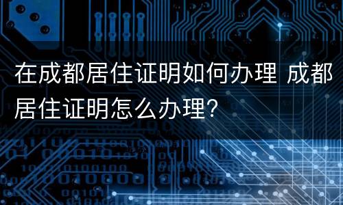 在成都居住证明如何办理 成都居住证明怎么办理?