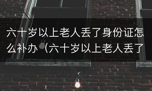 六十岁以上老人丢了身份证怎么补办（六十岁以上老人丢了身份证怎么补办手续）