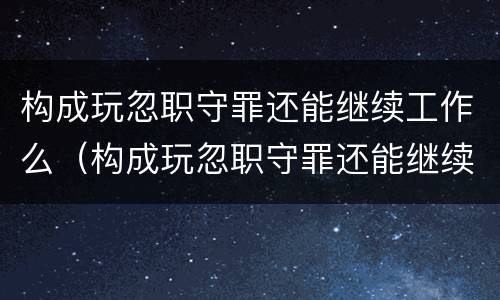 构成玩忽职守罪还能继续工作么（构成玩忽职守罪还能继续工作么）