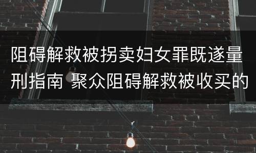 阻碍解救被拐卖妇女罪既遂量刑指南 聚众阻碍解救被收买的妇女儿童罪与妨害公务罪