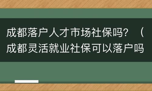 成都落户人才市场社保吗？（成都灵活就业社保可以落户吗）