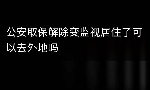 公安取保解除变监视居住了可以去外地吗