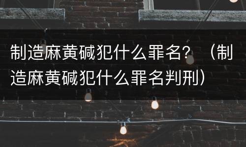 制造麻黄碱犯什么罪名？（制造麻黄碱犯什么罪名判刑）