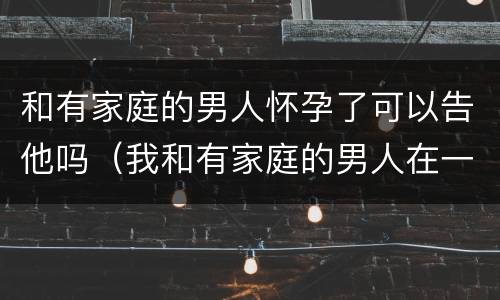 和有家庭的男人怀孕了可以告他吗（我和有家庭的男人在一起而且不小心怀孕了能告诉他吗?）