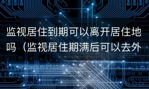 监视居住到期可以离开居住地吗（监视居住期满后可以去外地吗）