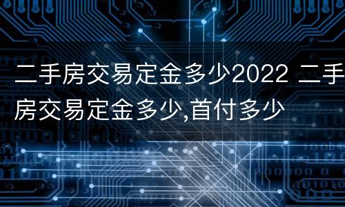 二手房交易定金多少2022 二手房交易定金多少,首付多少