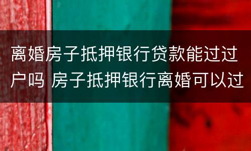 离婚房子抵押银行贷款能过过户吗 房子抵押银行离婚可以过户吗