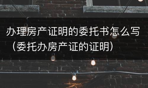 办理房产证明的委托书怎么写（委托办房产证的证明）