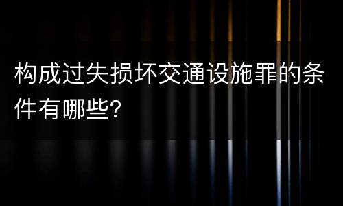 构成过失损坏交通设施罪的条件有哪些？