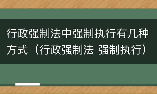 行政强制法中强制执行有几种方式（行政强制法 强制执行）