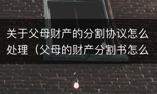 关于父母财产的分割协议怎么处理（父母的财产分割书怎么写）