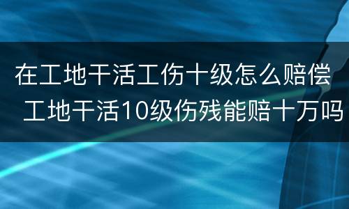 在工地干活工伤十级怎么赔偿 工地干活10级伤残能赔十万吗