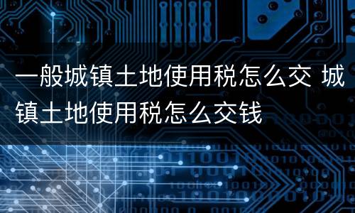 一般城镇土地使用税怎么交 城镇土地使用税怎么交钱