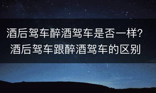 酒后驾车醉酒驾车是否一样？ 酒后驾车跟醉酒驾车的区别