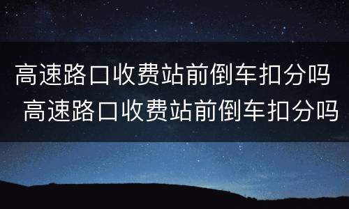 高速路口收费站前倒车扣分吗 高速路口收费站前倒车扣分吗扣几分