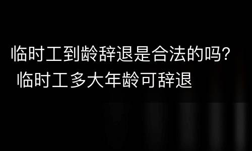 临时工到龄辞退是合法的吗？ 临时工多大年龄可辞退