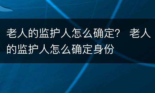 老人的监护人怎么确定？ 老人的监护人怎么确定身份