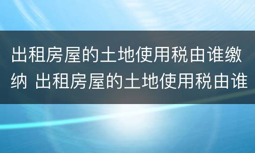 出租房屋的土地使用税由谁缴纳 出租房屋的土地使用税由谁缴纳的