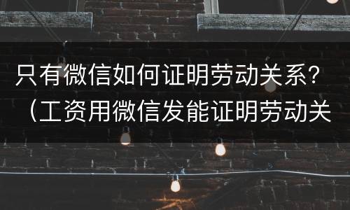 只有微信如何证明劳动关系？（工资用微信发能证明劳动关系）