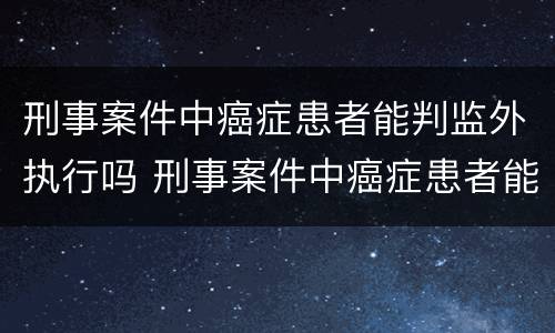 刑事案件中癌症患者能判监外执行吗 刑事案件中癌症患者能判监外执行吗知乎