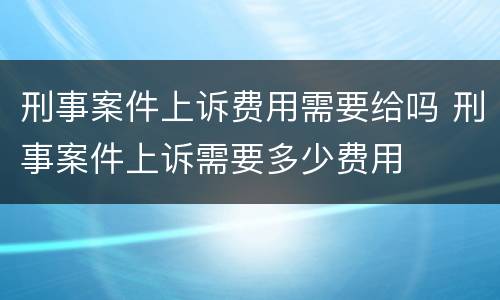 刑事案件上诉费用需要给吗 刑事案件上诉需要多少费用