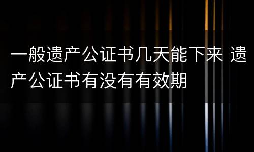 一般遗产公证书几天能下来 遗产公证书有没有有效期