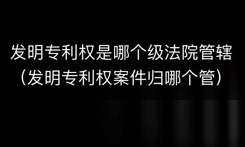 发明专利权是哪个级法院管辖（发明专利权案件归哪个管）