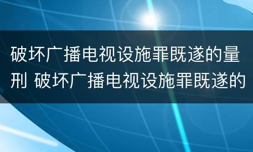 破坏广播电视设施罪既遂的量刑 破坏广播电视设施罪既遂的量刑标准