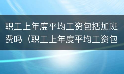 职工上年度平均工资包括加班费吗（职工上年度平均工资包括加班费吗怎么算）