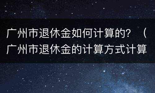 广州市退休金如何计算的？（广州市退休金的计算方式计算公式）