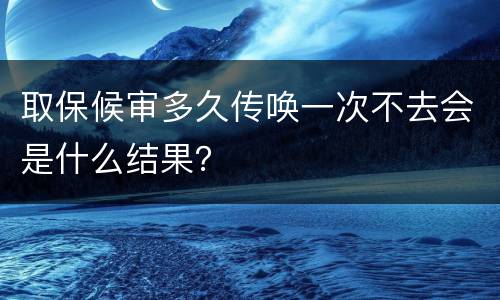 取保候审多久传唤一次不去会是什么结果？