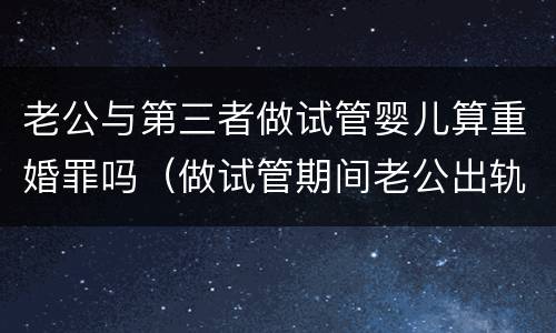 老公与第三者做试管婴儿算重婚罪吗（做试管期间老公出轨）