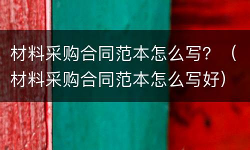 材料采购合同范本怎么写？（材料采购合同范本怎么写好）