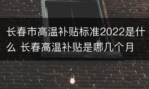 长春市高温补贴标准2022是什么 长春高温补贴是哪几个月