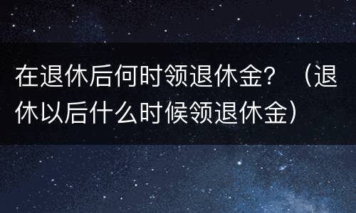 在退休后何时领退休金？（退休以后什么时候领退休金）