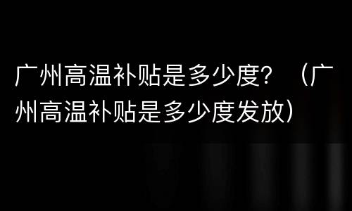 广州高温补贴是多少度？（广州高温补贴是多少度发放）