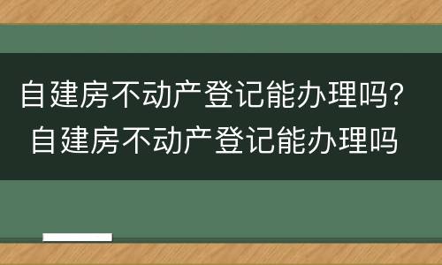 自建房不动产登记能办理吗？ 自建房不动产登记能办理吗