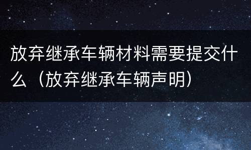 放弃继承车辆材料需要提交什么（放弃继承车辆声明）