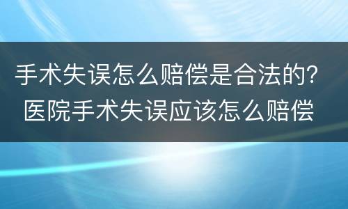 手术失误怎么赔偿是合法的？ 医院手术失误应该怎么赔偿