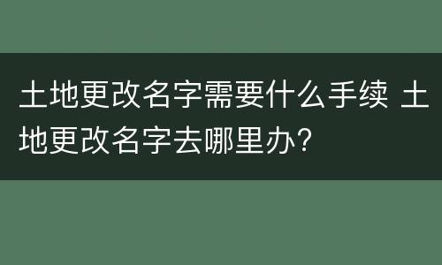 土地更改名字需要什么手续 土地更改名字去哪里办?