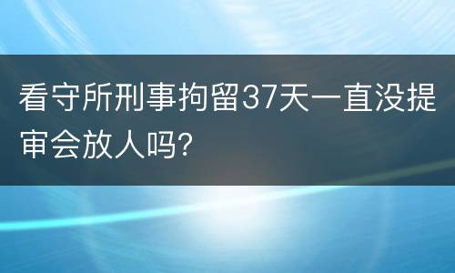 看守所刑事拘留37天一直没提审会放人吗？