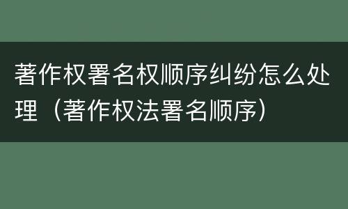 著作权署名权顺序纠纷怎么处理（著作权法署名顺序）